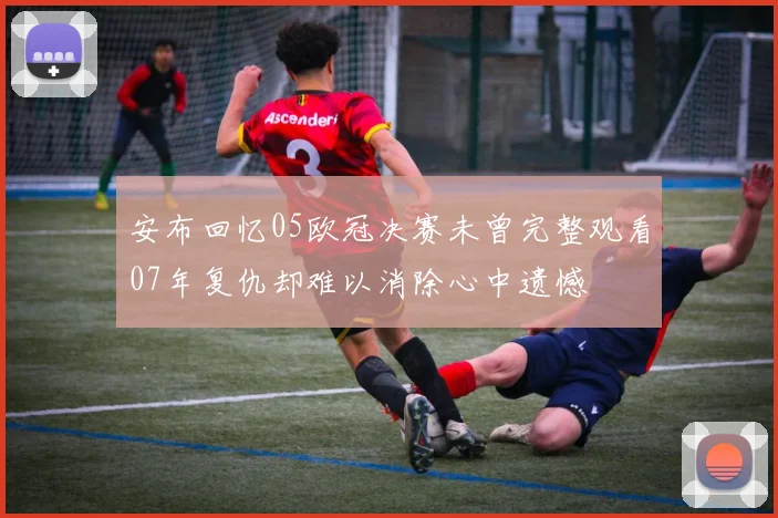 安布回忆05欧冠决赛未曾完整观看07年复仇却难以消除心中遗憾