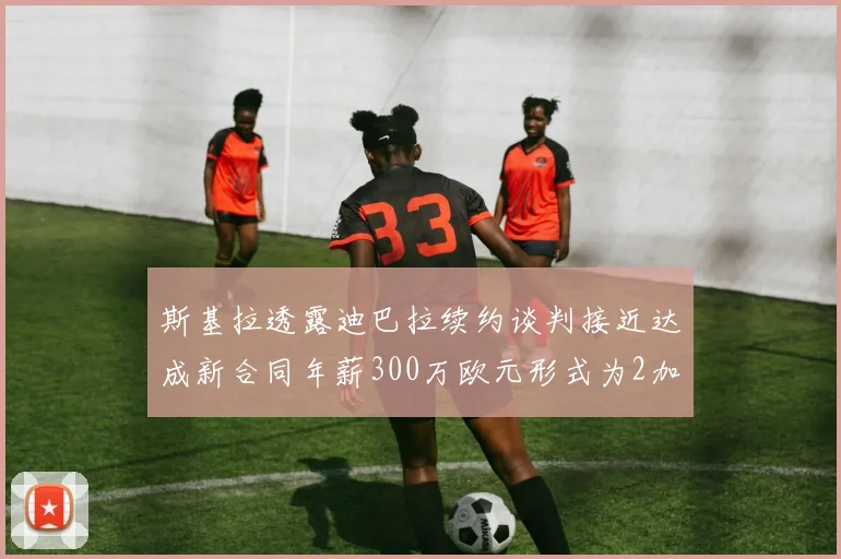 斯基拉透露迪巴拉续约谈判接近达成新合同年薪300万欧元形式为2加1