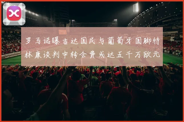 罗马诺曝吉达国民与葡萄牙国脚特林康谈判中转会费或达五千万欧元