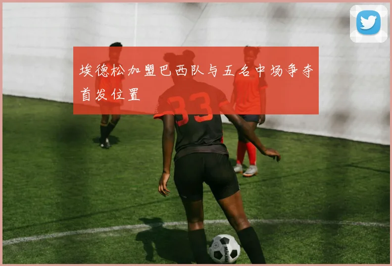 埃德松加盟巴西队与五名中场争夺首发位置