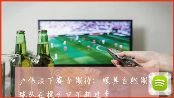 卢伟谈下赛季期待：顺其自然期待球队在提升中不断进步