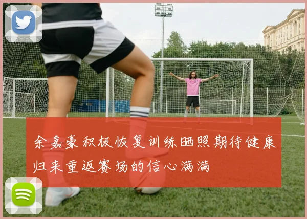 余嘉豪积极恢复训练晒照期待健康归来重返赛场的信心满满