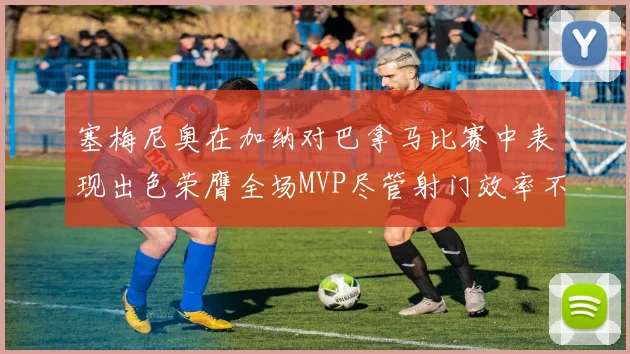 塞梅尼奥在加纳对巴拿马比赛中表现出色荣膺全场MVP尽管射门效率不佳