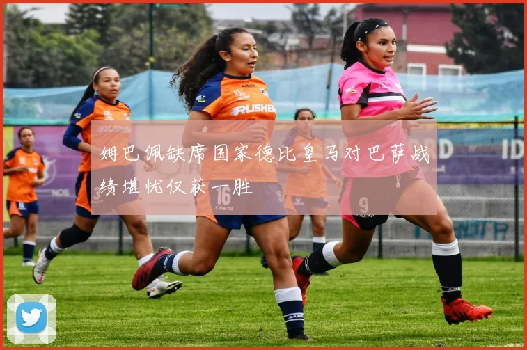 姆巴佩缺席国家德比皇马对巴萨战绩堪忧仅获一胜