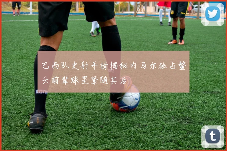 巴西队史射手榜揭秘内马尔独占鳌头前辈球星紧随其后