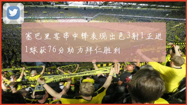 塞巴里客串中锋表现出色3射1正进1球获76分助力拜仁胜利